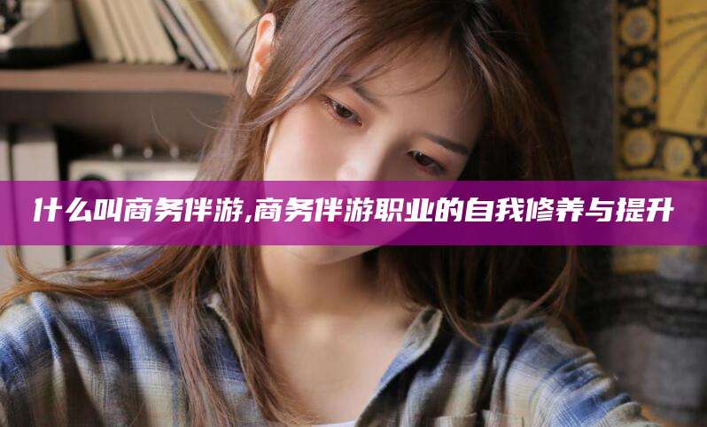 东莞什么叫商务伴游,商务伴游职业的自我修养与提升