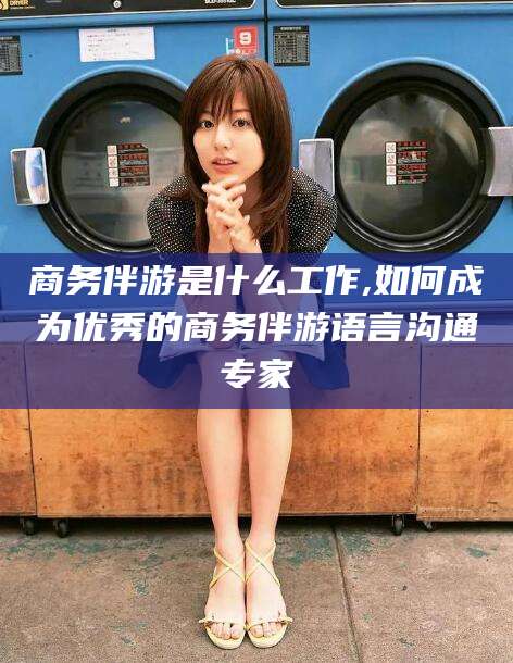 东莞商务伴游是什么工作,如何成为优秀的商务伴游语言沟通专家