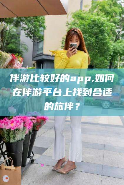 东莞伴游比较好的app,如何在伴游平台上找到合适的旅伴？