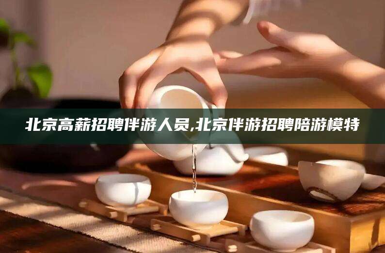 东莞北京高薪招聘伴游人员,北京伴游招聘陪游模特