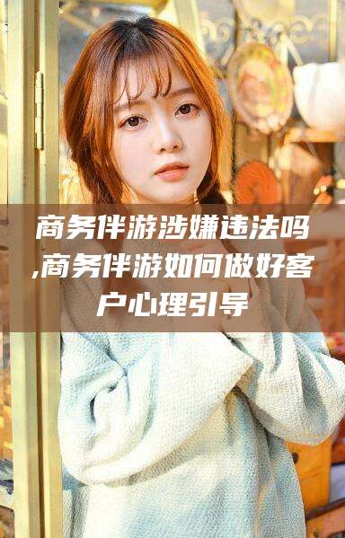 东莞商务伴游涉嫌违法吗,商务伴游如何做好客户心理引导