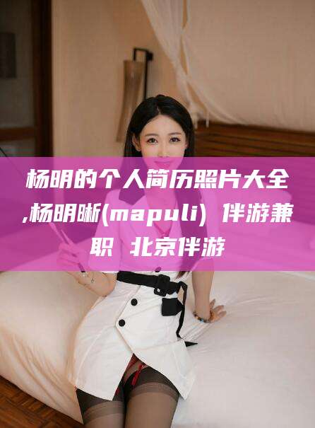 东莞杨明的个人简历照片大全,杨明晰(mapuli) 伴游兼职 北京伴游
