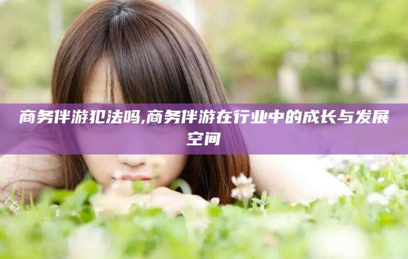 东莞商务伴游犯法吗,商务伴游在行业中的成长与发展空间