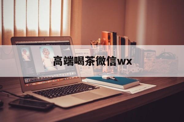 合肥全天安排高端茶外围微信最新资讯（谁能告诉我哪里有东莞高端喝茶微信wx？）